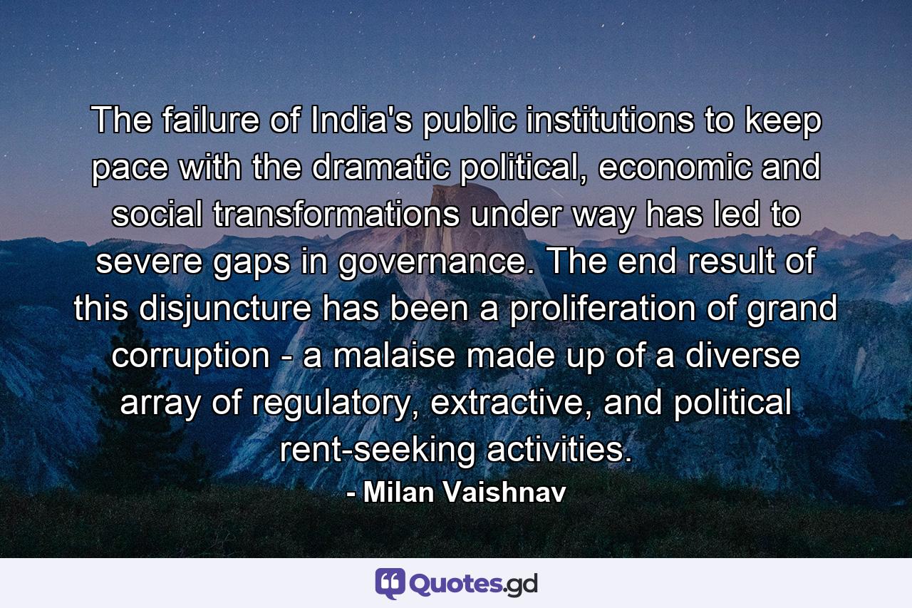 The failure of India's public institutions to keep pace with the dramatic political, economic and social transformations under way has led to severe gaps in governance. The end result of this disjuncture has been a proliferation of grand corruption - a malaise made up of a diverse array of regulatory, extractive, and political rent-seeking activities. - Quote by Milan Vaishnav