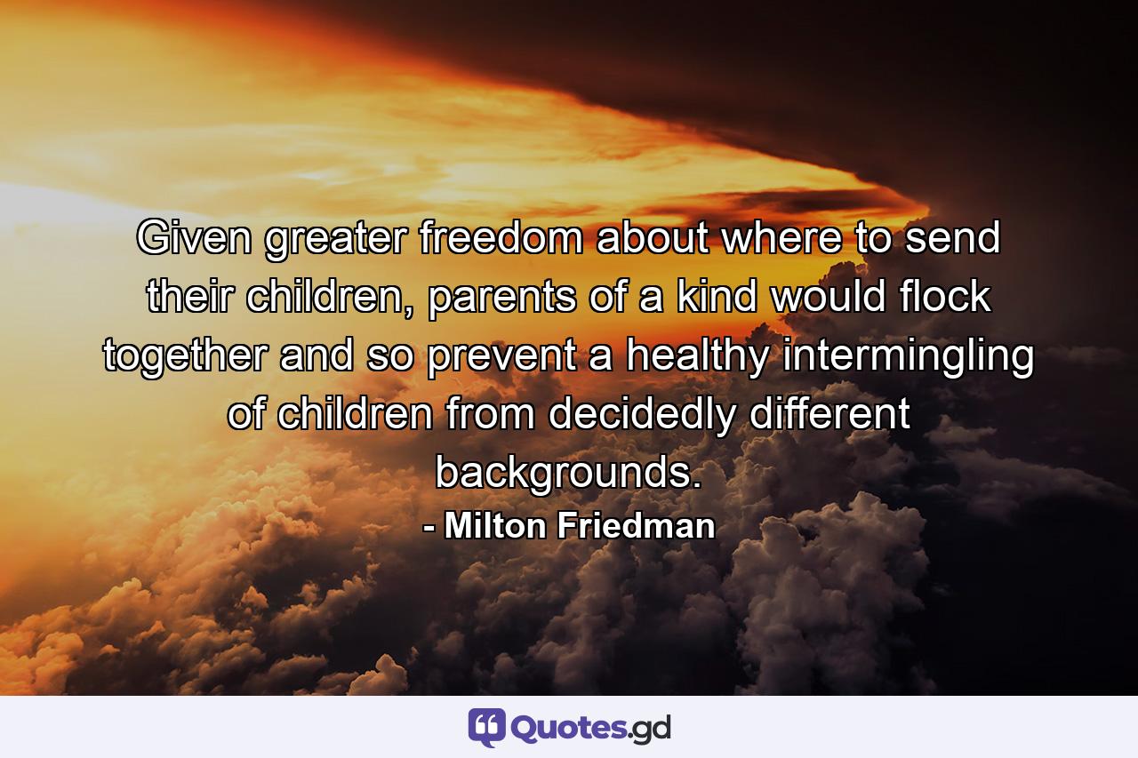 Given greater freedom about where to send their children, parents of a kind would flock together and so prevent a healthy intermingling of children from decidedly different backgrounds. - Quote by Milton Friedman