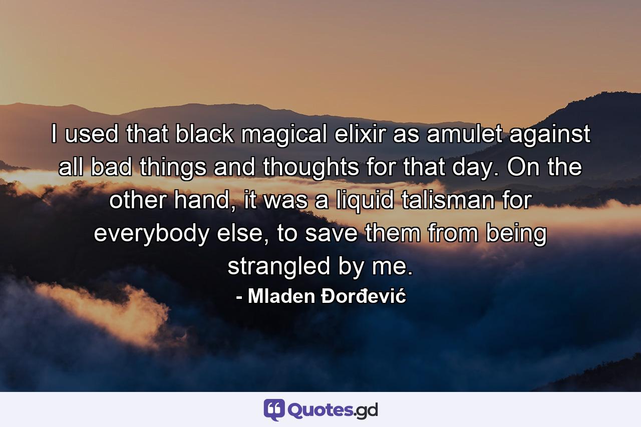 I used that black magical elixir as amulet against all bad things and thoughts for that day. On the other hand, it was a liquid talisman for everybody else, to save them from being strangled by me. - Quote by Mladen Đorđević