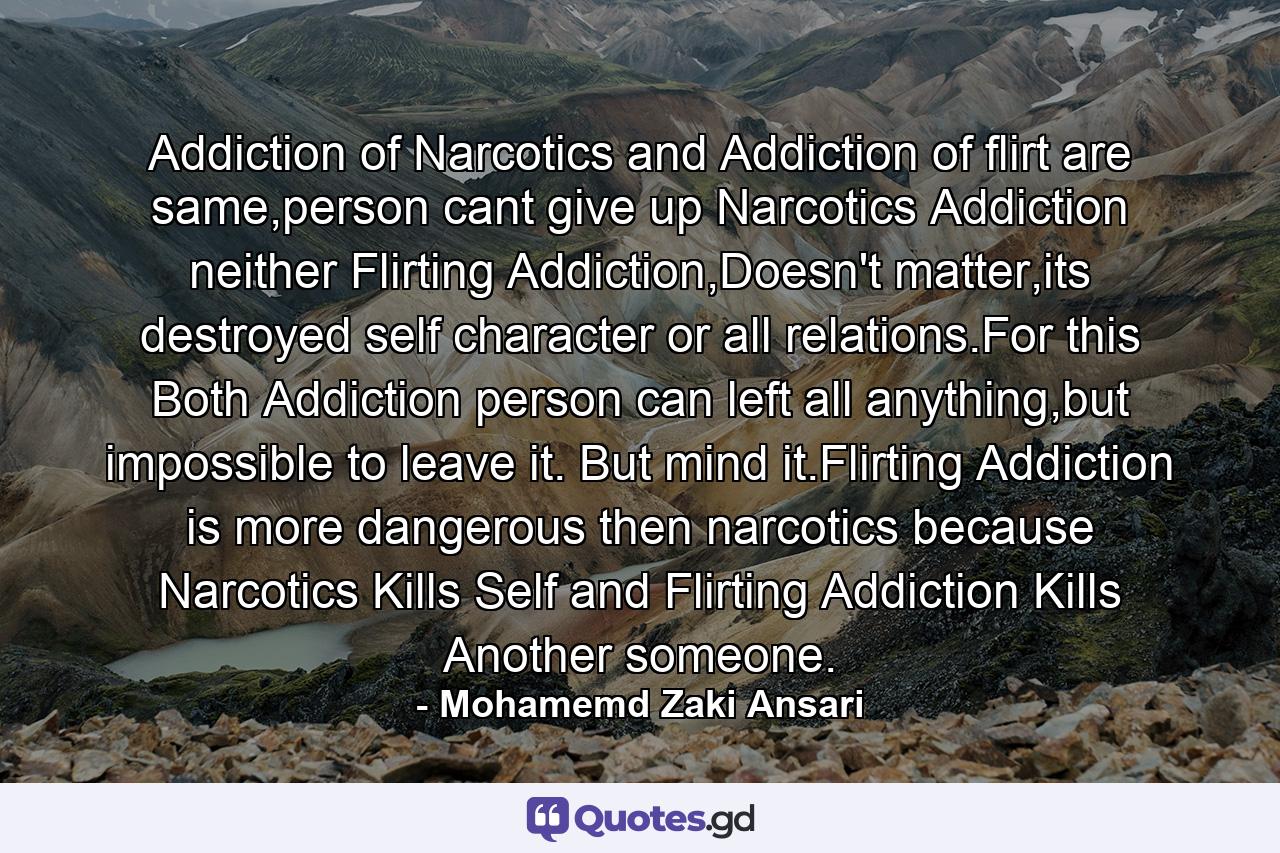 Addiction of Narcotics and Addiction of flirt are same,person cant give up Narcotics Addiction neither Flirting Addiction,Doesn't matter,its destroyed self character or all relations.For this Both Addiction person can left all anything,but impossible to leave it. But mind it.Flirting Addiction is more dangerous then narcotics because Narcotics Kills Self and Flirting Addiction Kills Another someone. - Quote by Mohamemd Zaki Ansari