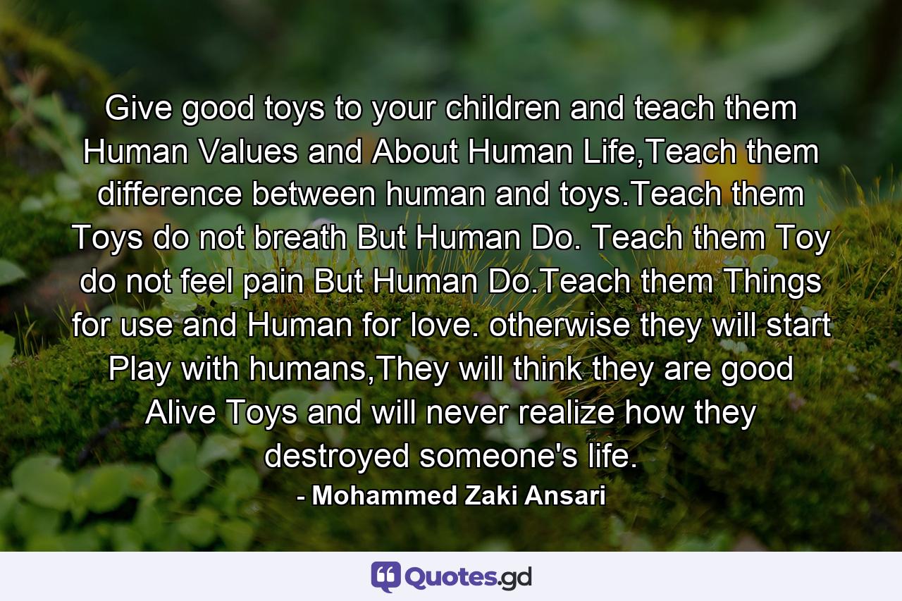 Give good toys to your children and teach them Human Values and About Human Life,Teach them difference between human and toys.Teach them Toys do not breath But Human Do. Teach them Toy do not feel pain But Human Do.Teach them Things for use and Human for love. otherwise they will start Play with humans,They will think they are good Alive Toys and will never realize how they destroyed someone's life. - Quote by Mohammed Zaki Ansari