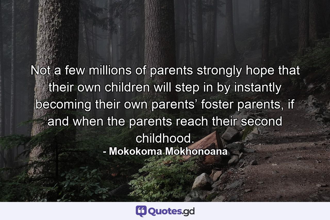 Not a few millions of parents strongly hope that their own children will step in by instantly becoming their own parents’ foster parents, if and when the parents reach their second childhood. - Quote by Mokokoma Mokhonoana