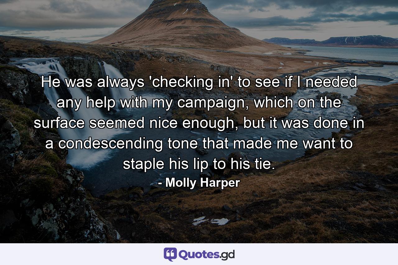 He was always 'checking in' to see if I needed any help with my campaign, which on the surface seemed nice enough, but it was done in a condescending tone that made me want to staple his lip to his tie. - Quote by Molly Harper