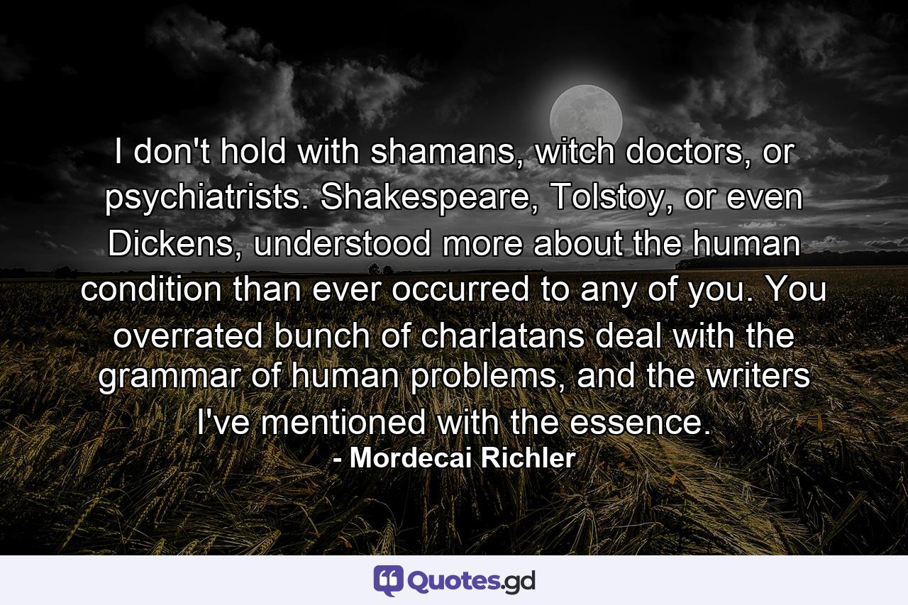 I don't hold with shamans, witch doctors, or psychiatrists. Shakespeare, Tolstoy, or even Dickens, understood more about the human condition than ever occurred to any of you. You overrated bunch of charlatans deal with the grammar of human problems, and the writers I've mentioned with the essence. - Quote by Mordecai Richler