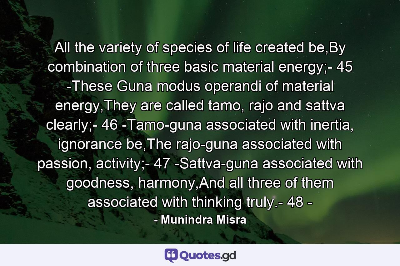 All the variety of species of life created be,By combination of three basic material energy;- 45 -These Guna modus operandi of material energy,They are called tamo, rajo and sattva clearly;- 46 -Tamo-guna associated with inertia, ignorance be,The rajo-guna associated with passion, activity;- 47 -Sattva-guna associated with goodness, harmony,And all three of them associated with thinking truly.- 48 - - Quote by Munindra Misra