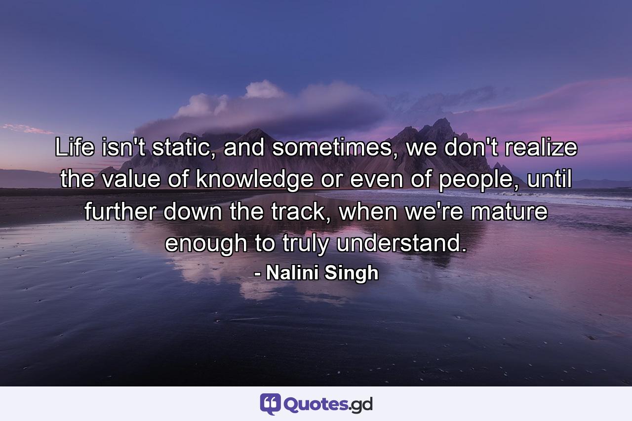 Life isn't static, and sometimes, we don't realize the value of knowledge or even of people, until further down the track, when we're mature enough to truly understand. - Quote by Nalini Singh