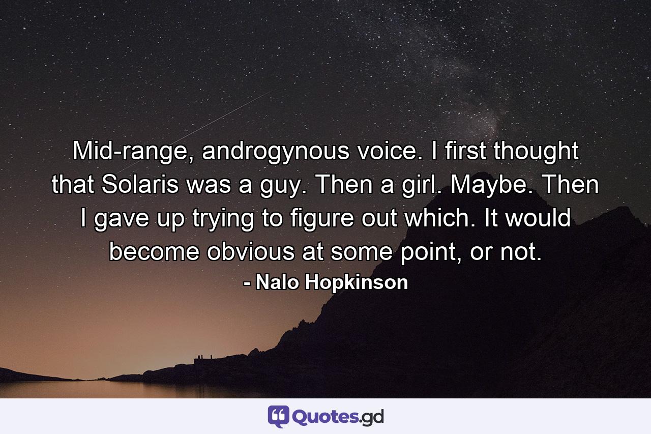 Mid-range, androgynous voice. I first thought that Solaris was a guy. Then a girl. Maybe. Then I gave up trying to figure out which. It would become obvious at some point, or not. - Quote by Nalo Hopkinson