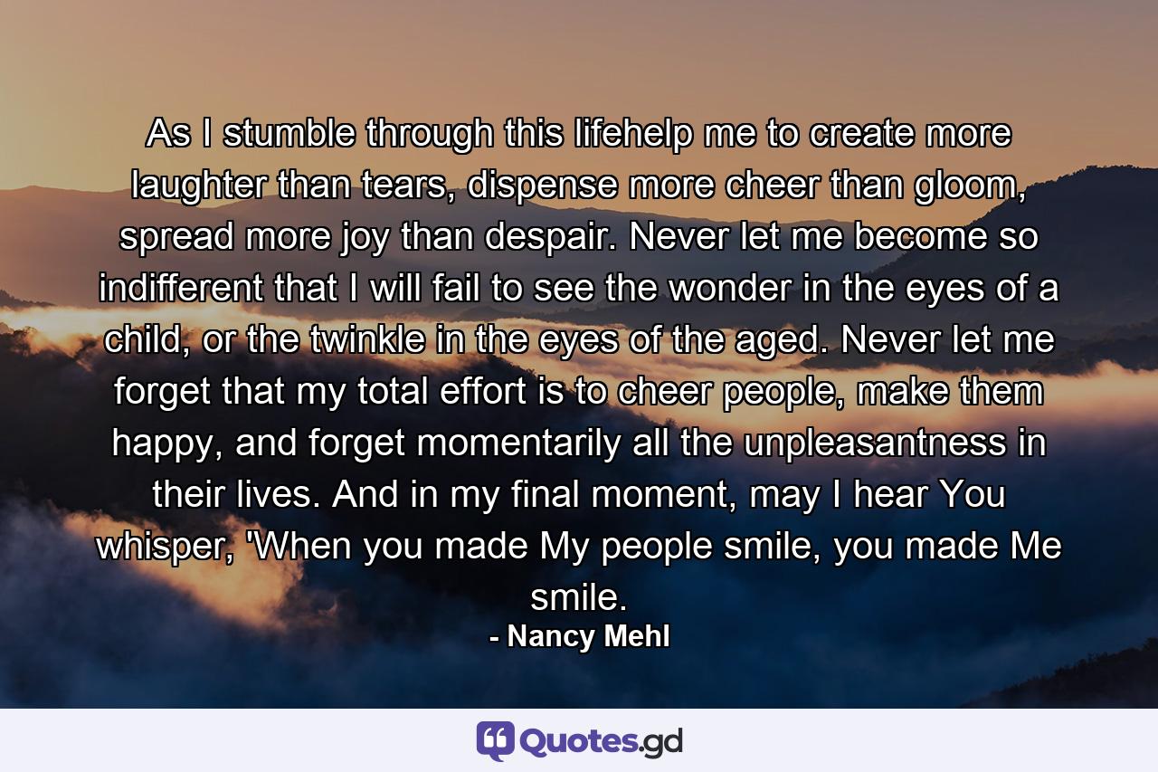 As I stumble through this lifehelp me to create more laughter than tears, dispense more cheer than gloom, spread more joy than despair. Never let me become so indifferent that I will fail to see the wonder in the eyes of a child, or the twinkle in the eyes of the aged. Never let me forget that my total effort is to cheer people, make them happy, and forget momentarily all the unpleasantness in their lives. And in my final moment, may I hear You whisper, 'When you made My people smile, you made Me smile. - Quote by Nancy Mehl