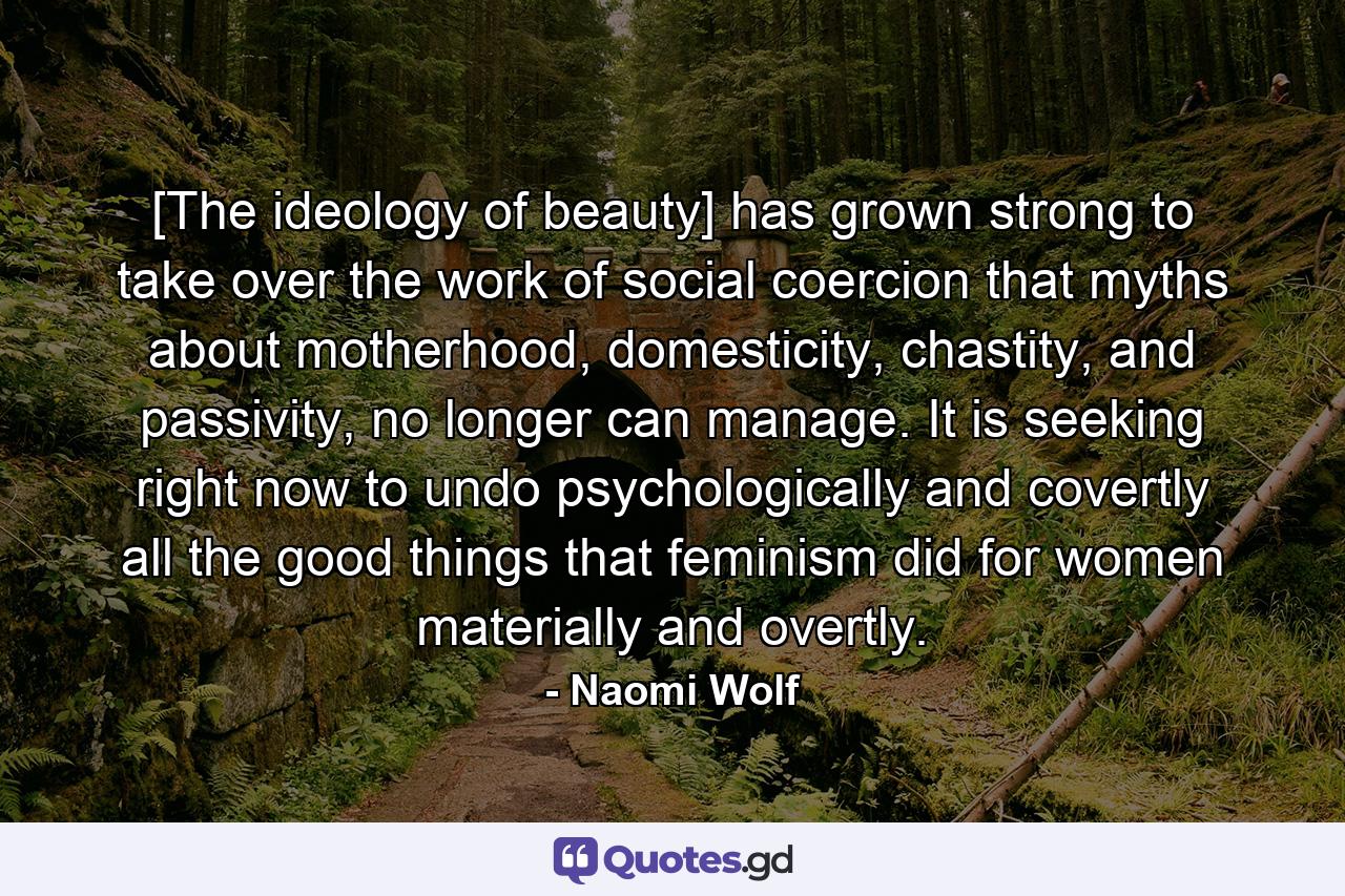 [The ideology of beauty] has grown strong to take over the work of social coercion that myths about motherhood, domesticity, chastity, and passivity, no longer can manage. It is seeking right now to undo psychologically and covertly all the good things that feminism did for women materially and overtly. - Quote by Naomi Wolf