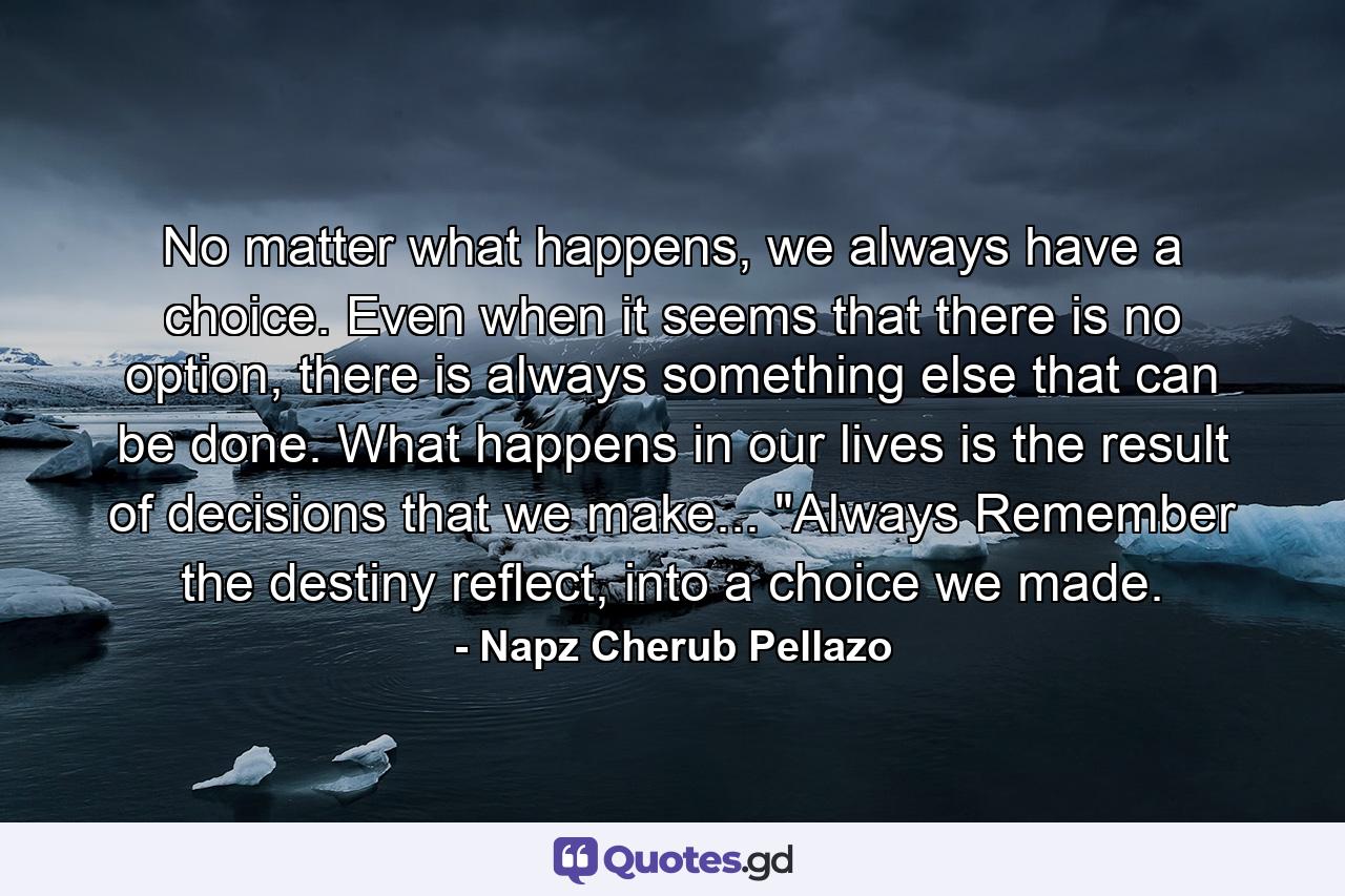 No matter what happens, we always have a choice. Even when it seems that there is no option, there is always something else that can be done. What happens in our lives is the result of decisions that we make... 