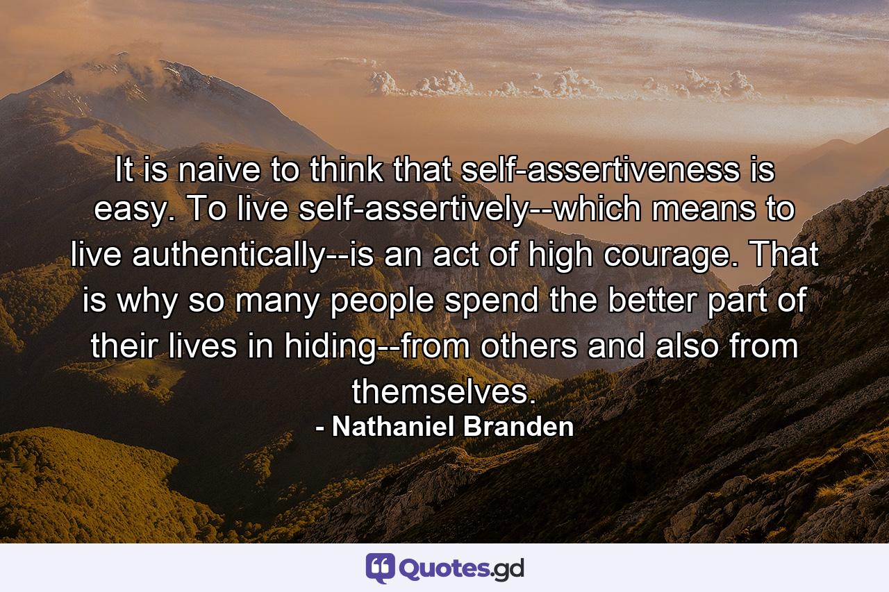 It is naive to think that self-assertiveness is easy. To live self-assertively--which means to live authentically--is an act of high courage. That is why so many people spend the better part of their lives in hiding--from others and also from themselves. - Quote by Nathaniel Branden