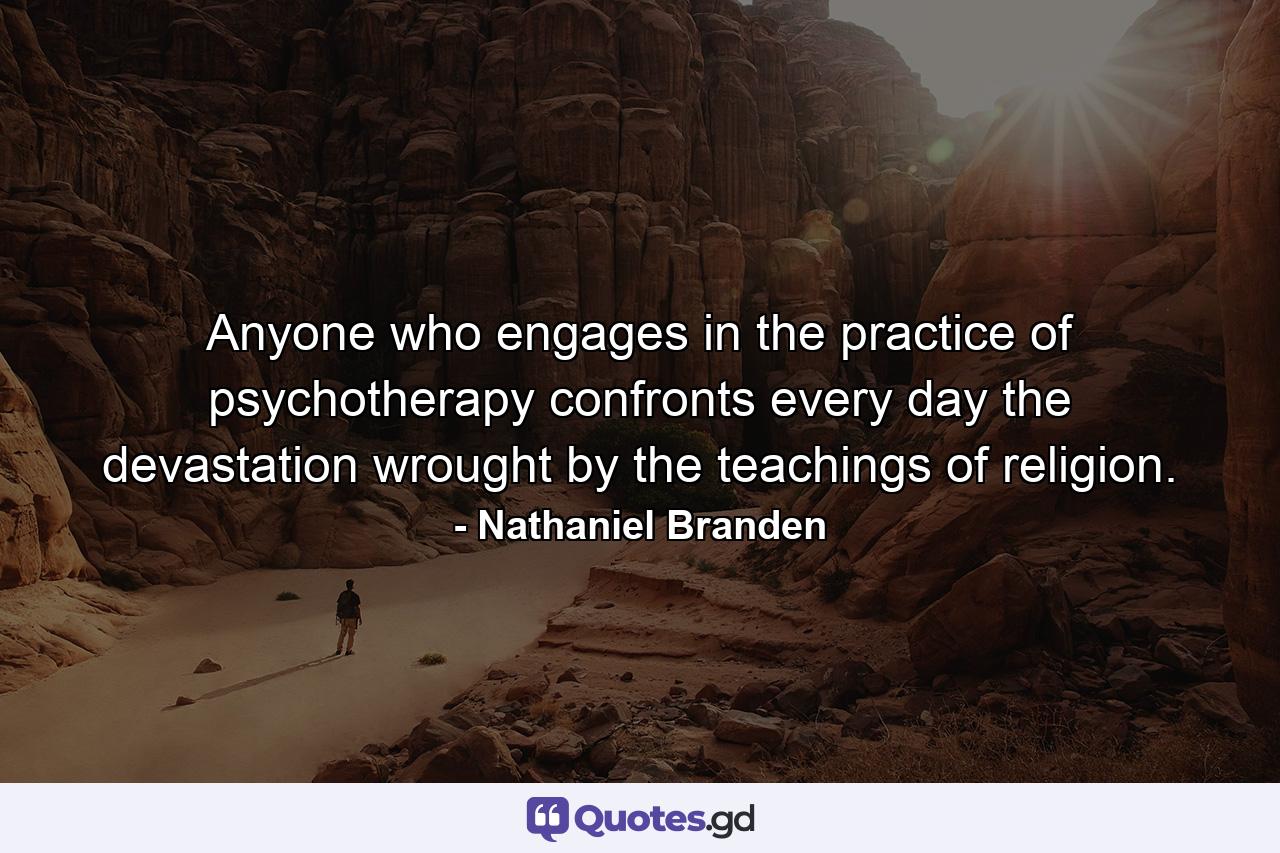 Anyone who engages in the practice of psychotherapy confronts every day the devastation wrought by the teachings of religion. - Quote by Nathaniel Branden