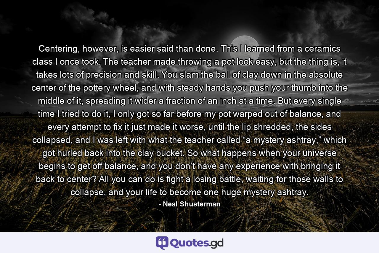 Centering, however, is easier said than done. This I learned from a ceramics class I once took. The teacher made throwing a pot look easy, but the thing is, it takes lots of precision and skill. You slam the ball of clay down in the absolute center of the pottery wheel, and with steady hands you push your thumb into the middle of it, spreading it wider a fraction of an inch at a time. But every single time I tried to do it, I only got so far before my pot warped out of balance, and every attempt to fix it just made it worse, until the lip shredded, the sides collapsed, and I was left with what the teacher called “a mystery ashtray,” which got hurled back into the clay bucket. So what happens when your universe begins to get off balance, and you don’t have any experience with bringing it back to center? All you can do is fight a losing battle, waiting for those walls to collapse, and your life to become one huge mystery ashtray. - Quote by Neal Shusterman