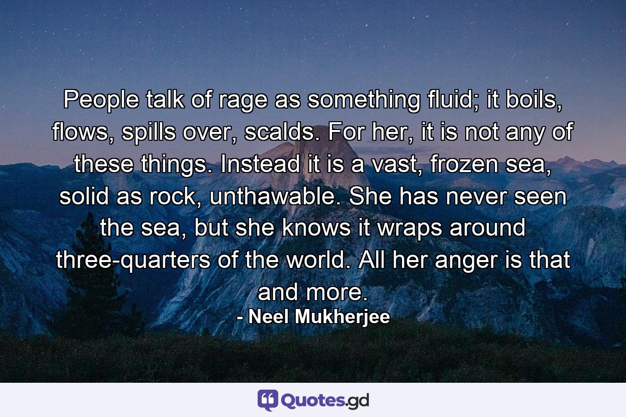 People talk of rage as something fluid; it boils, flows, spills over, scalds. For her, it is not any of these things. Instead it is a vast, frozen sea, solid as rock, unthawable. She has never seen the sea, but she knows it wraps around three-quarters of the world. All her anger is that and more. - Quote by Neel Mukherjee