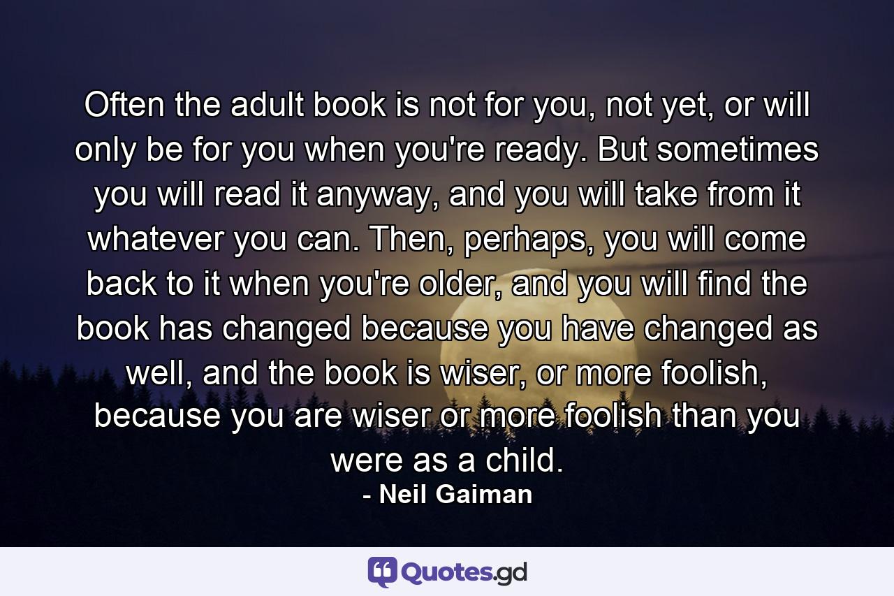 Often the adult book is not for you, not yet, or will only be for you when you're ready. But sometimes you will read it anyway, and you will take from it whatever you can. Then, perhaps, you will come back to it when you're older, and you will find the book has changed because you have changed as well, and the book is wiser, or more foolish, because you are wiser or more foolish than you were as a child. - Quote by Neil Gaiman