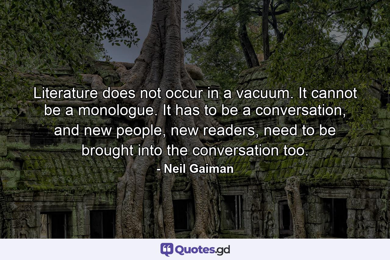 Literature does not occur in a vacuum. It cannot be a monologue. It has to be a conversation, and new people, new readers, need to be brought into the conversation too. - Quote by Neil Gaiman