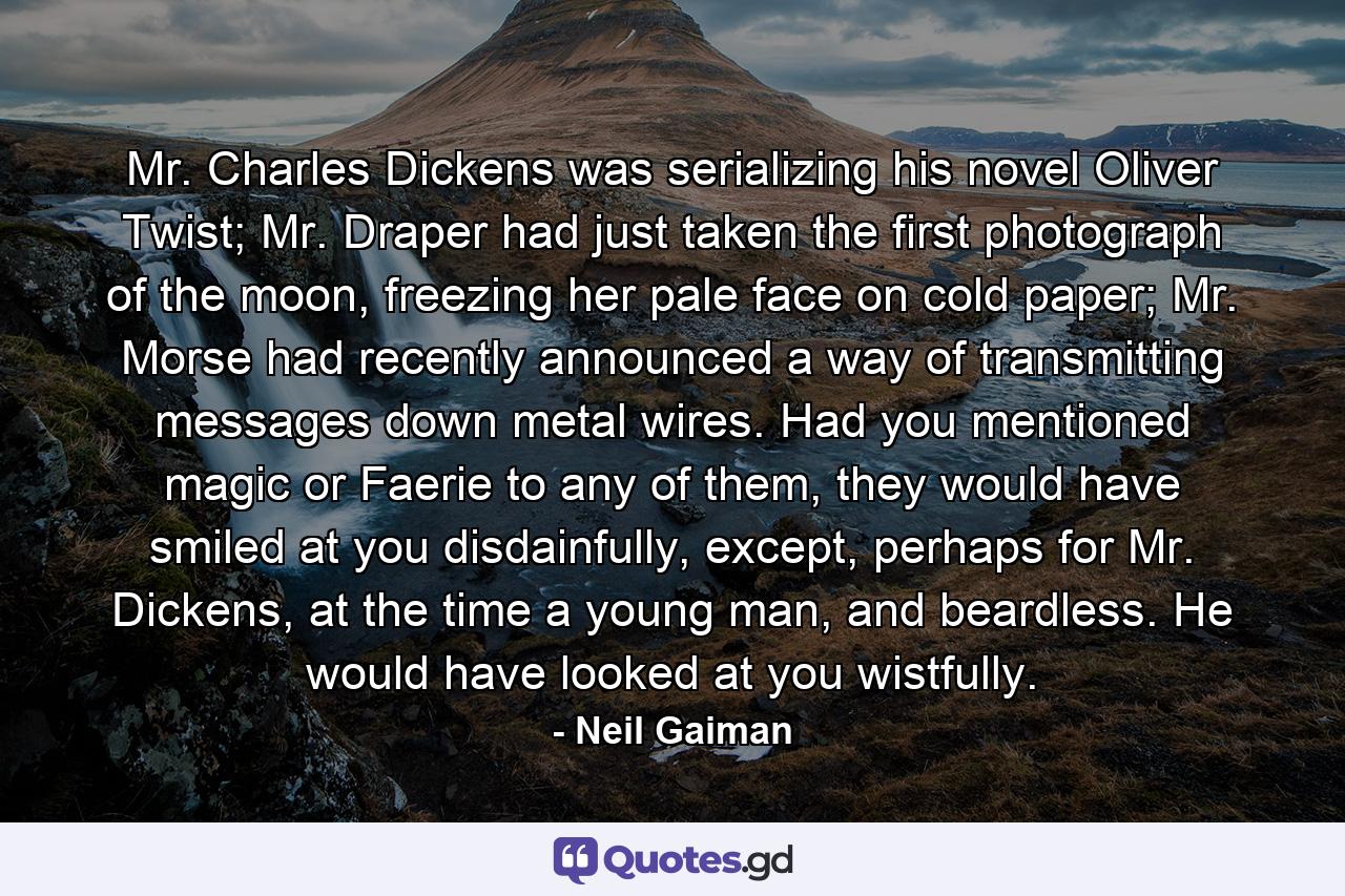 Mr. Charles Dickens was serializing his novel Oliver Twist; Mr. Draper had just taken the first photograph of the moon, freezing her pale face on cold paper; Mr. Morse had recently announced a way of transmitting messages down metal wires. Had you mentioned magic or Faerie to any of them, they would have smiled at you disdainfully, except, perhaps for Mr. Dickens, at the time a young man, and beardless. He would have looked at you wistfully. - Quote by Neil Gaiman