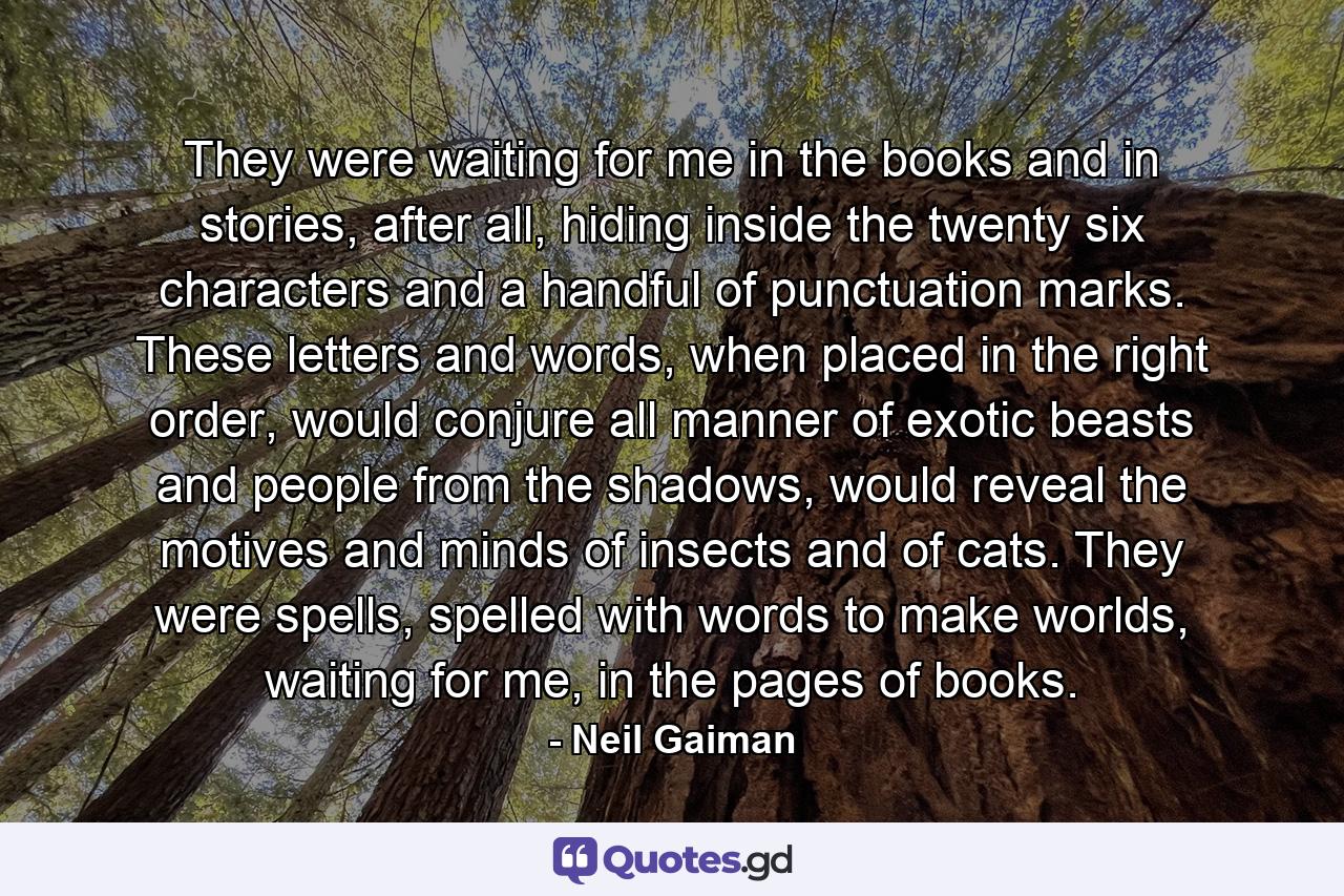 They were waiting for me in the books and in stories, after all, hiding inside the twenty six characters and a handful of punctuation marks. These letters and words, when placed in the right order, would conjure all manner of exotic beasts and people from the shadows, would reveal the motives and minds of insects and of cats. They were spells, spelled with words to make worlds, waiting for me, in the pages of books. - Quote by Neil Gaiman