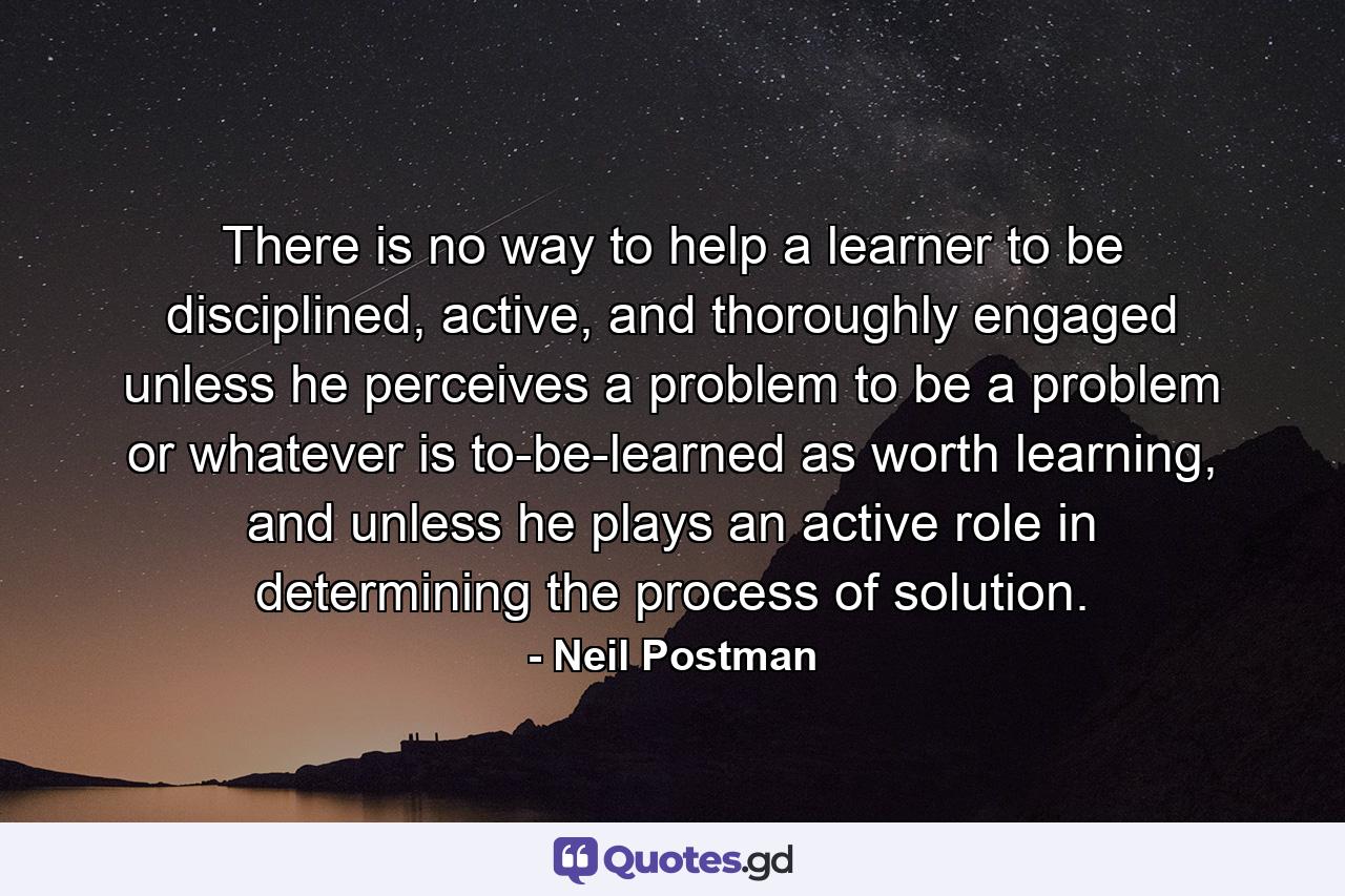 There is no way to help a learner to be disciplined, active, and thoroughly engaged unless he perceives a problem to be a problem or whatever is to-be-learned as worth learning, and unless he plays an active role in determining the process of solution. - Quote by Neil Postman