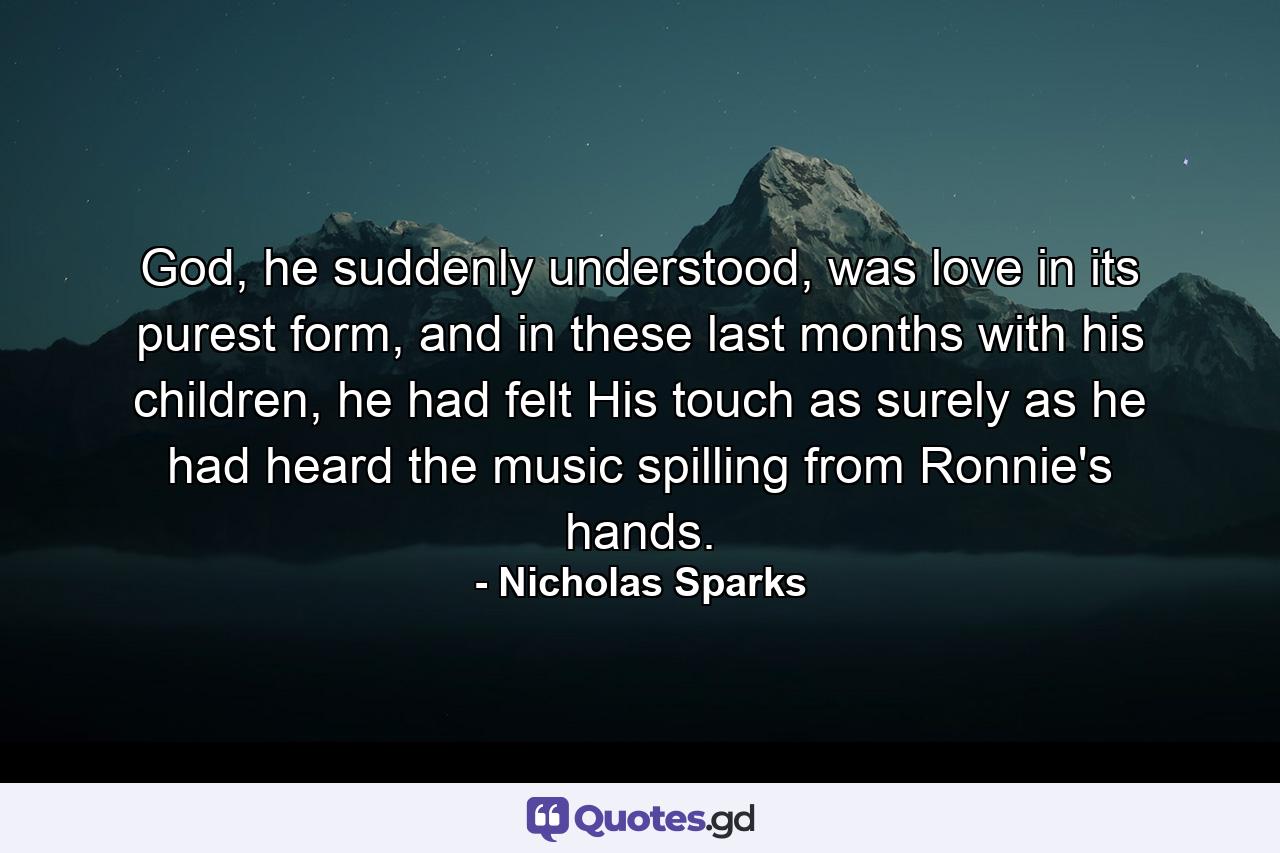 God, he suddenly understood, was love in its purest form, and in these last months with his children, he had felt His touch as surely as he had heard the music spilling from Ronnie's hands. - Quote by Nicholas Sparks