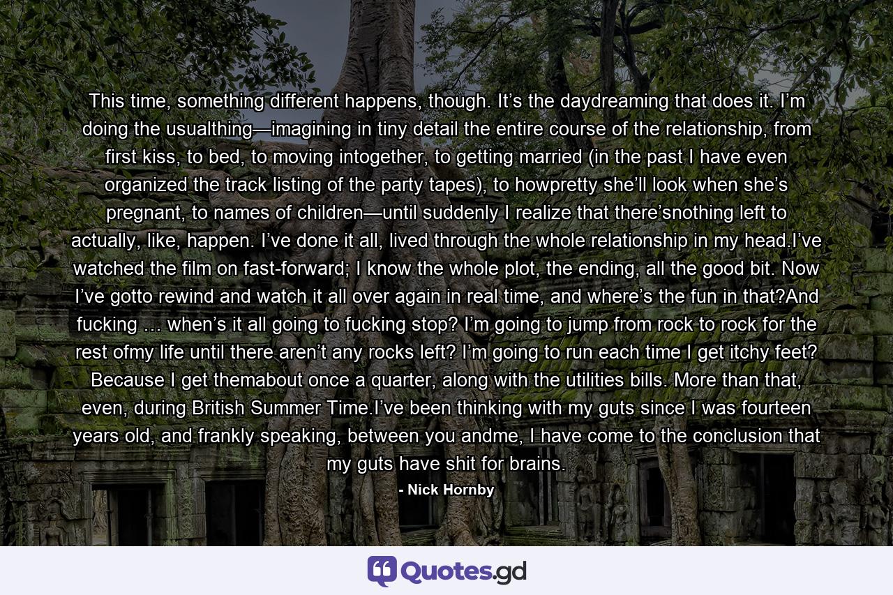 This time, something different happens, though. It’s the daydreaming that does it. I’m doing the usualthing—imagining in tiny detail the entire course of the relationship, from first kiss, to bed, to moving intogether, to getting married (in the past I have even organized the track listing of the party tapes), to howpretty she’ll look when she’s pregnant, to names of children—until suddenly I realize that there’snothing left to actually, like, happen. I’ve done it all, lived through the whole relationship in my head.I’ve watched the film on fast-forward; I know the whole plot, the ending, all the good bit. Now I’ve gotto rewind and watch it all over again in real time, and where’s the fun in that?And fucking … when’s it all going to fucking stop? I’m going to jump from rock to rock for the rest ofmy life until there aren’t any rocks left? I’m going to run each time I get itchy feet? Because I get themabout once a quarter, along with the utilities bills. More than that, even, during British Summer Time.I’ve been thinking with my guts since I was fourteen years old, and frankly speaking, between you andme, I have come to the conclusion that my guts have shit for brains. - Quote by Nick Hornby