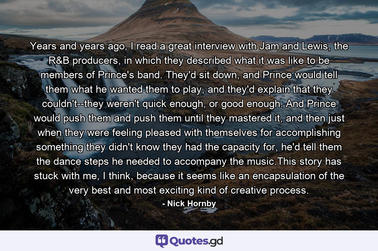 Years and years ago, I read a great interview with Jam and Lewis, the R&B producers, in which they described what it was like to be members of Prince's band. They'd sit down, and Prince would tell them what he wanted them to play, and they'd explain that they couldn't--they weren't quick enough, or good enough. And Prince would push them and push them until they mastered it, and then just when they were feeling pleased with themselves for accomplishing something they didn't know they had the capacity for, he'd tell them the dance steps he needed to accompany the music.This story has stuck with me, I think, because it seems like an encapsulation of the very best and most exciting kind of creative process. - Quote by Nick Hornby