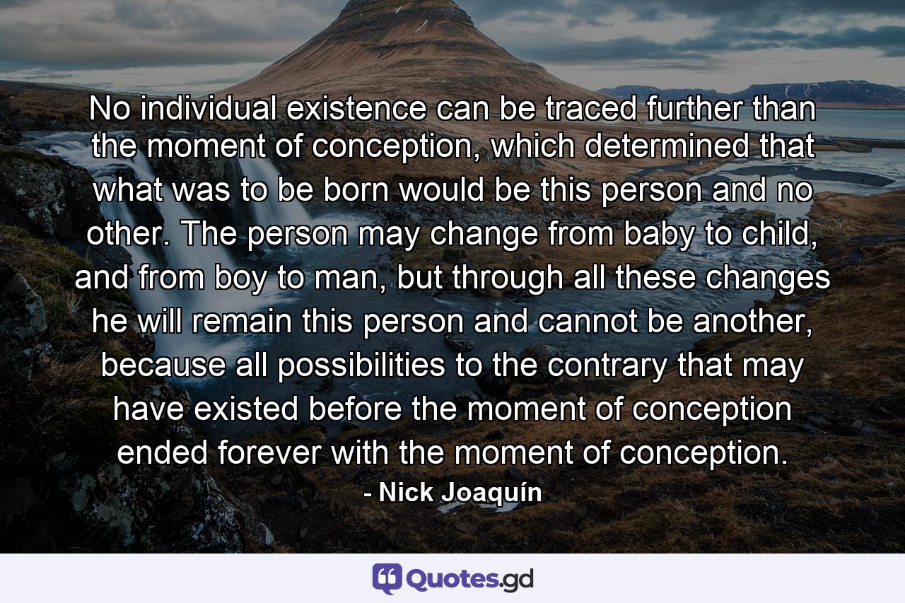 No individual existence can be traced further than the moment of conception, which determined that what was to be born would be this person and no other. The person may change from baby to child, and from boy to man, but through all these changes he will remain this person and cannot be another, because all possibilities to the contrary that may have existed before the moment of conception ended forever with the moment of conception. - Quote by Nick Joaquín