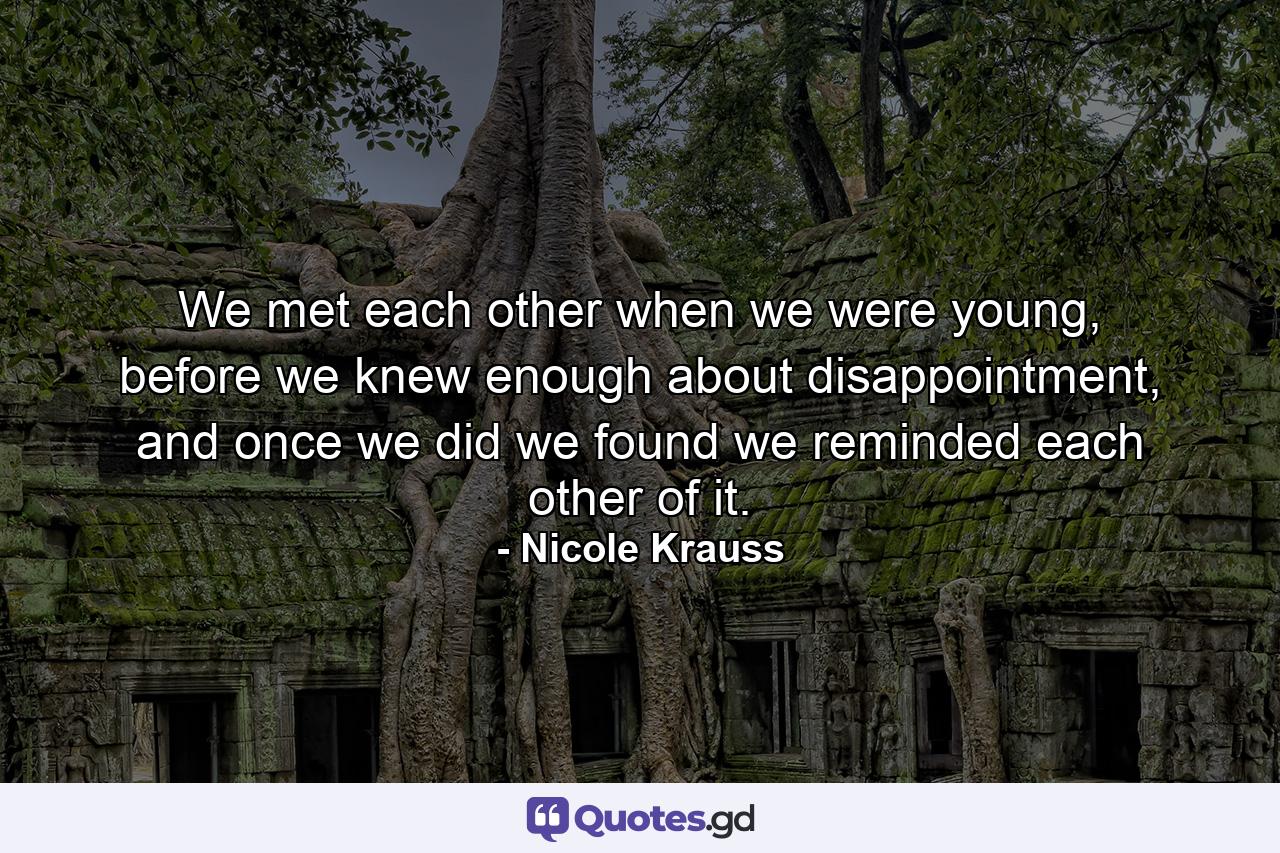 We met each other when we were young, before we knew enough about disappointment, and once we did we found we reminded each other of it. - Quote by Nicole Krauss