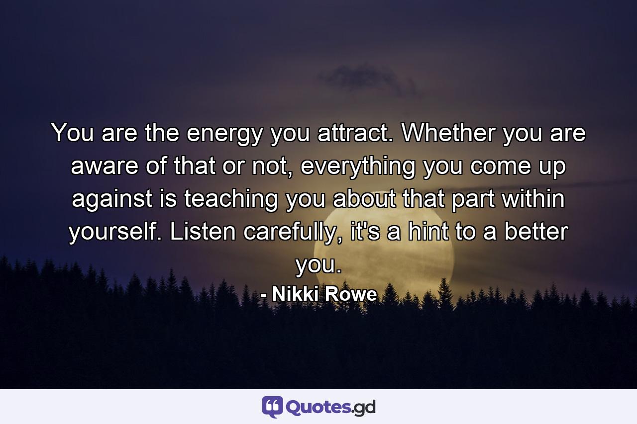 You are the energy you attract. Whether you are aware of that or not, everything you come up against is teaching you about that part within yourself. Listen carefully, it's a hint to a better you. - Quote by Nikki Rowe