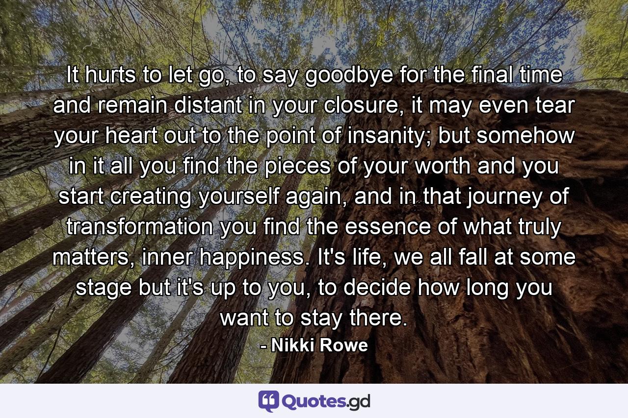 It hurts to let go, to say goodbye for the final time and remain distant in your closure, it may even tear your heart out to the point of insanity; but somehow in it all you find the pieces of your worth and you start creating yourself again, and in that journey of transformation you find the essence of what truly matters, inner happiness. It's life, we all fall at some stage but it's up to you, to decide how long you want to stay there. - Quote by Nikki Rowe