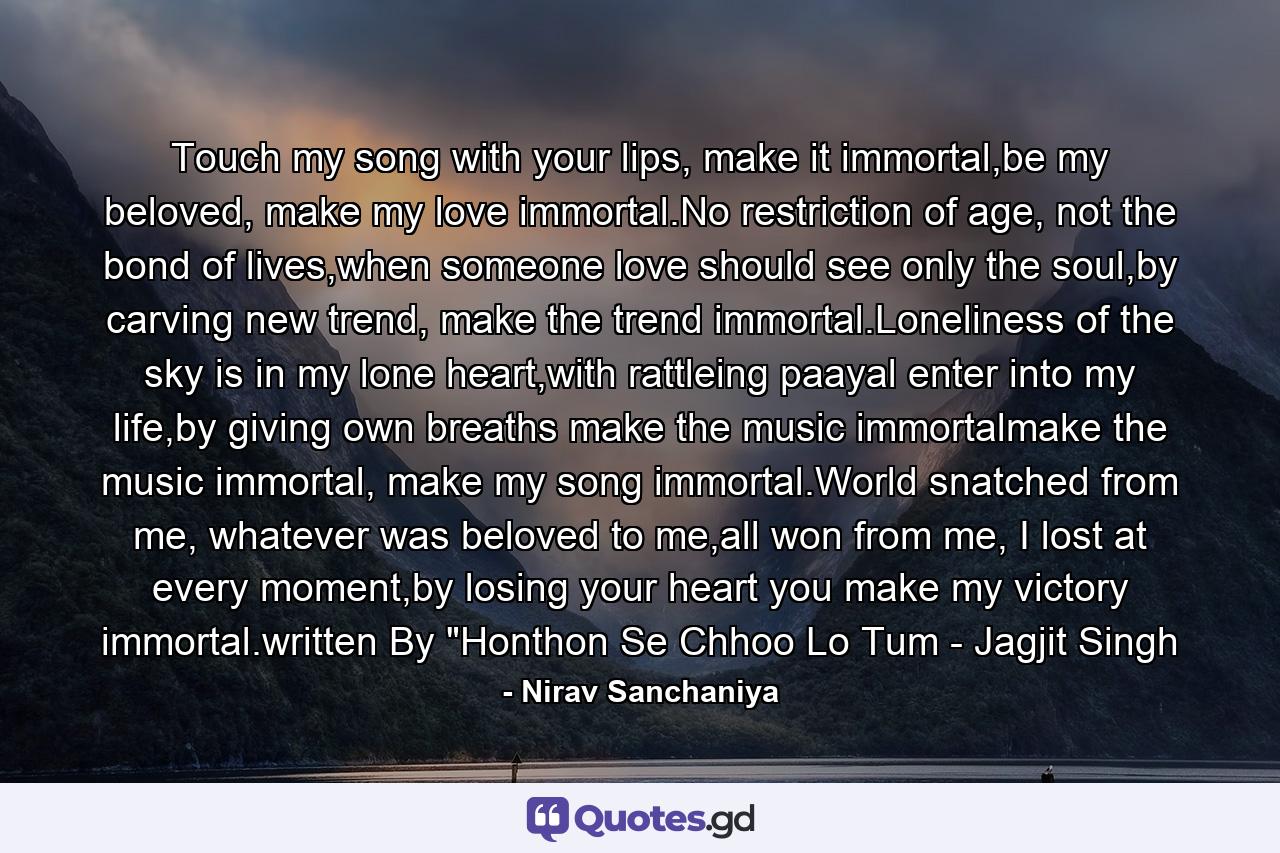 Touch my song with your lips, make it immortal,be my beloved, make my love immortal.No restriction of age, not the bond of lives,when someone love should see only the soul,by carving new trend, make the trend immortal.Loneliness of the sky is in my lone heart,with rattleing paayal enter into my life,by giving own breaths make the music immortalmake the music immortal, make my song immortal.World snatched from me, whatever was beloved to me,all won from me, I lost at every moment,by losing your heart you make my victory immortal.written By 