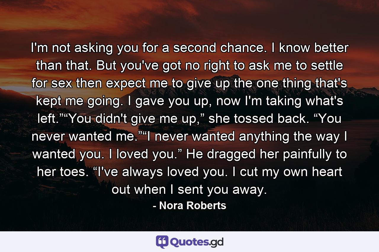 I'm not asking you for a second chance. I know better than that. But you've got no right to ask me to settle for sex then expect me to give up the one thing that's kept me going. I gave you up, now I'm taking what's left.”“You didn't give me up,” she tossed back. “You never wanted me.”“I never wanted anything the way I wanted you. I loved you.” He dragged her painfully to her toes. “I've always loved you. I cut my own heart out when I sent you away. - Quote by Nora Roberts