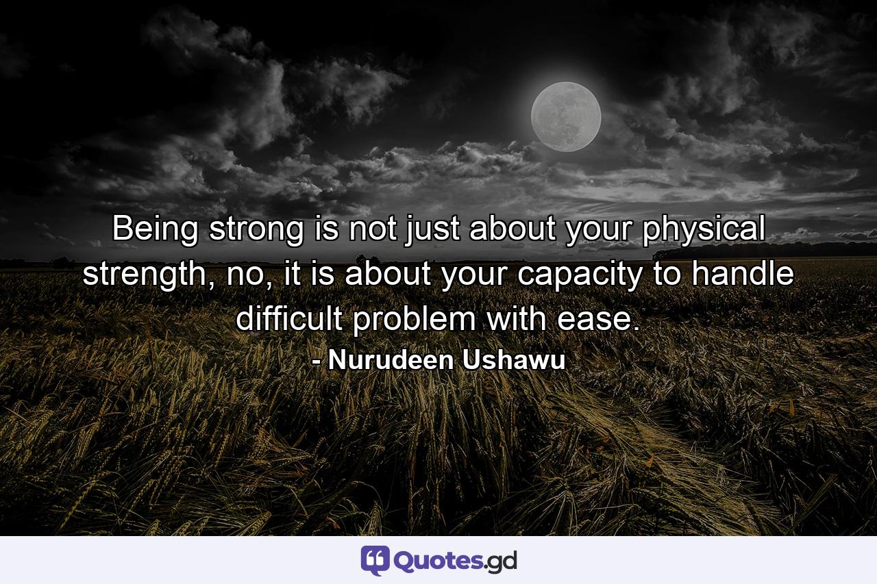 Being strong is not just about your physical strength, no, it is about your capacity to handle difficult problem with ease. - Quote by Nurudeen Ushawu