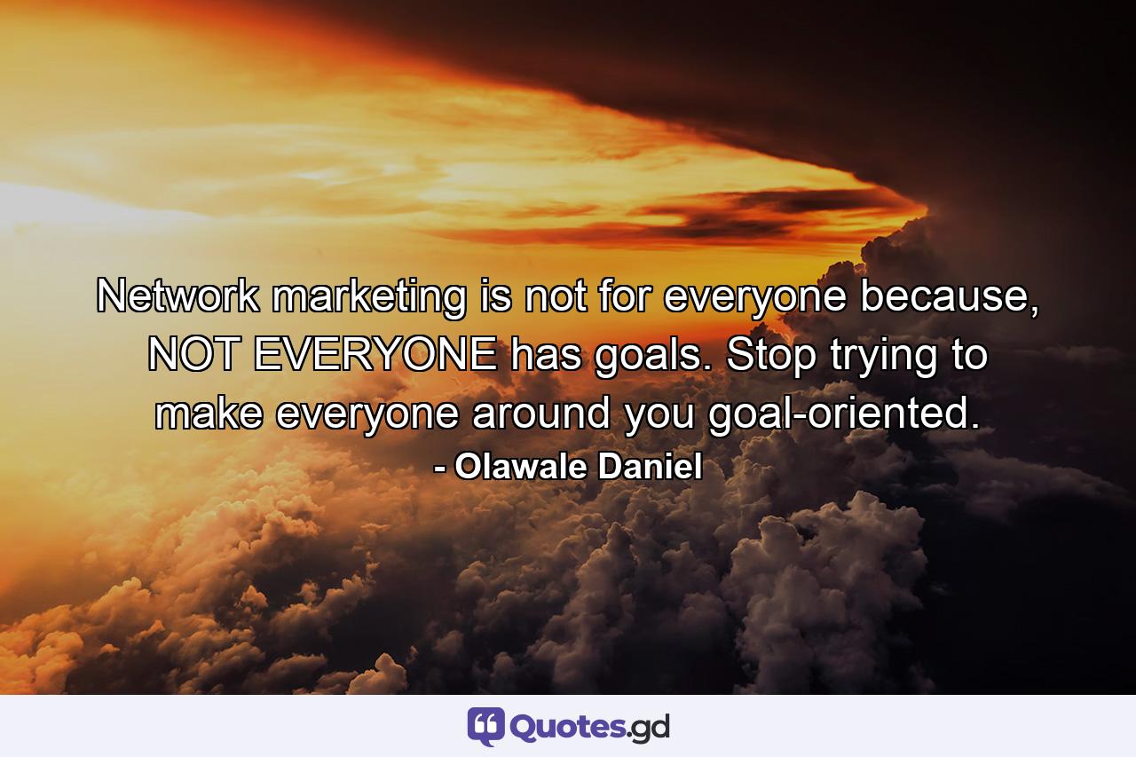 Network marketing is not for everyone because, NOT EVERYONE has goals. Stop trying to make everyone around you goal-oriented. - Quote by Olawale Daniel