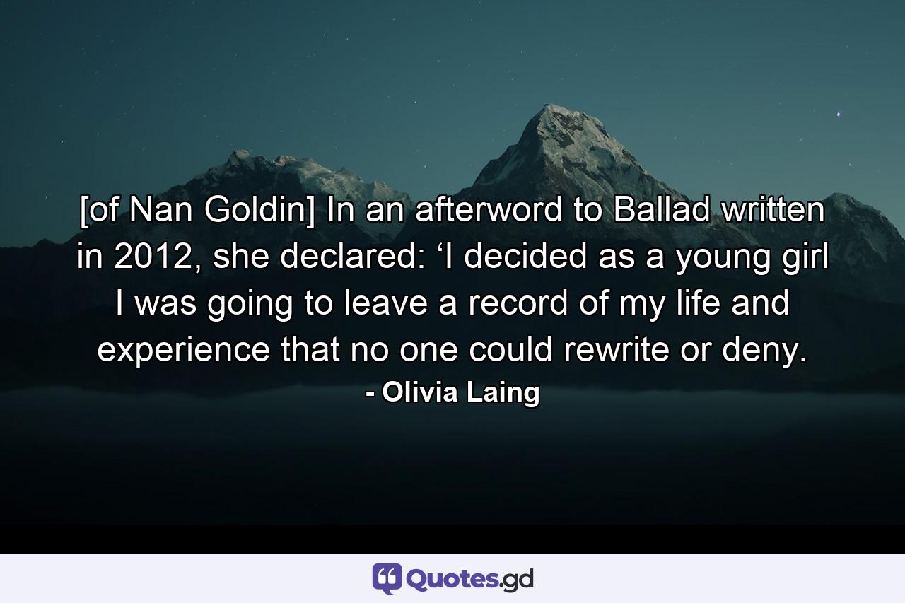 [of Nan Goldin] In an afterword to Ballad written in 2012, she declared: ‘I decided as a young girl I was going to leave a record of my life and experience that no one could rewrite or deny. - Quote by Olivia Laing