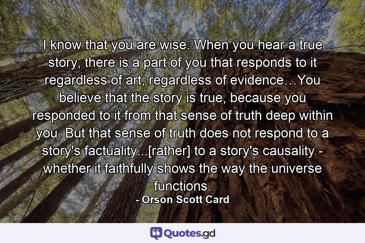 I know that you are wise. When you hear a true story, there is a part of you that responds to it regardless of art, regardless of evidence…You believe that the story is true, because you responded to it from that sense of truth deep within you. But that sense of truth does not respond to a story's factuality...[rather] to a story's causality - whether it faithfully shows the way the universe functions. - Quote by Orson Scott Card