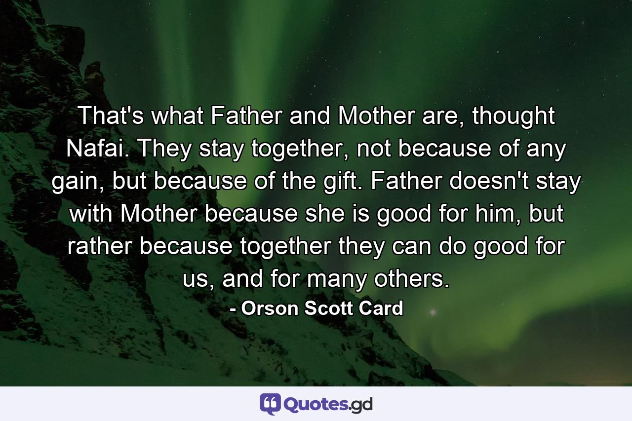 That's what Father and Mother are, thought Nafai. They stay together, not because of any gain, but because of the gift. Father doesn't stay with Mother because she is good for him, but rather because together they can do good for us, and for many others. - Quote by Orson Scott Card