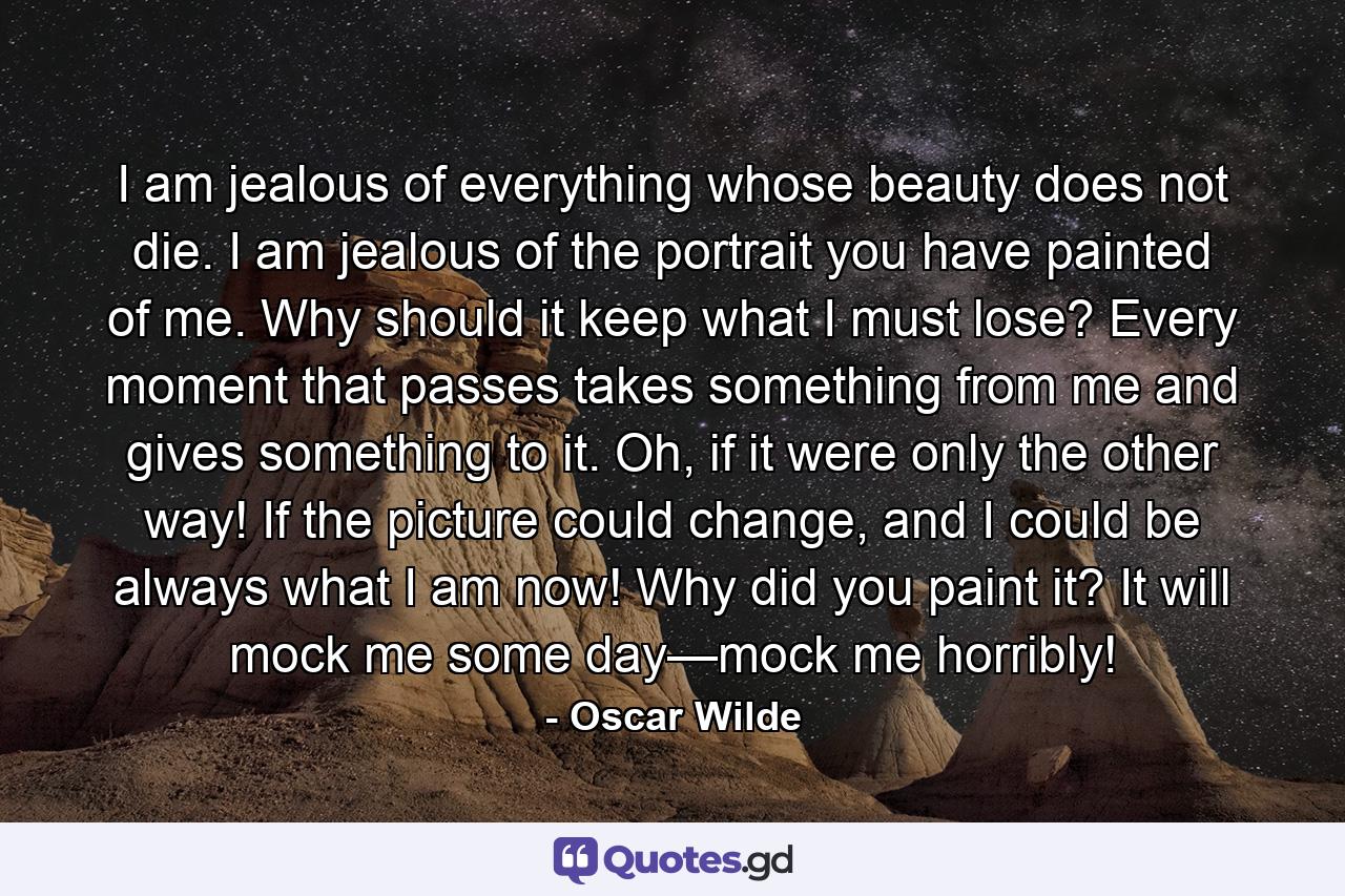 I am jealous of everything whose beauty does not die. I am jealous of the portrait you have painted of me. Why should it keep what I must lose? Every moment that passes takes something from me and gives something to it. Oh, if it were only the other way! If the picture could change, and I could be always what I am now! Why did you paint it? It will mock me some day—mock me horribly! - Quote by Oscar Wilde