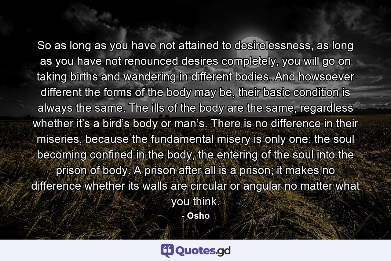 So as long as you have not attained to desirelessness, as long as you have not renounced desires completely, you will go on taking births and wandering in different bodies. And howsoever different the forms of the body may be, their basic condition is always the same. The ills of the body are the same, regardless whether it’s a bird’s body or man’s. There is no difference in their miseries, because the fundamental misery is only one: the soul becoming confined in the body, the entering of the soul into the prison of body. A prison after all is a prison; it makes no difference whether its walls are circular or angular no matter what you think. - Quote by Osho