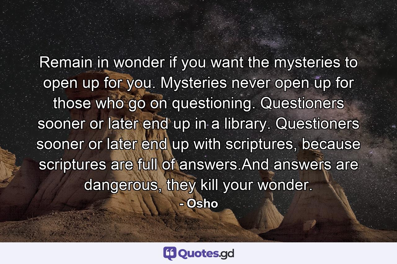 Remain in wonder if you want the mysteries to open up for you. Mysteries never open up for those who go on questioning. Questioners sooner or later end up in a library. Questioners sooner or later end up with scriptures, because scriptures are full of answers.And answers are dangerous, they kill your wonder. - Quote by Osho