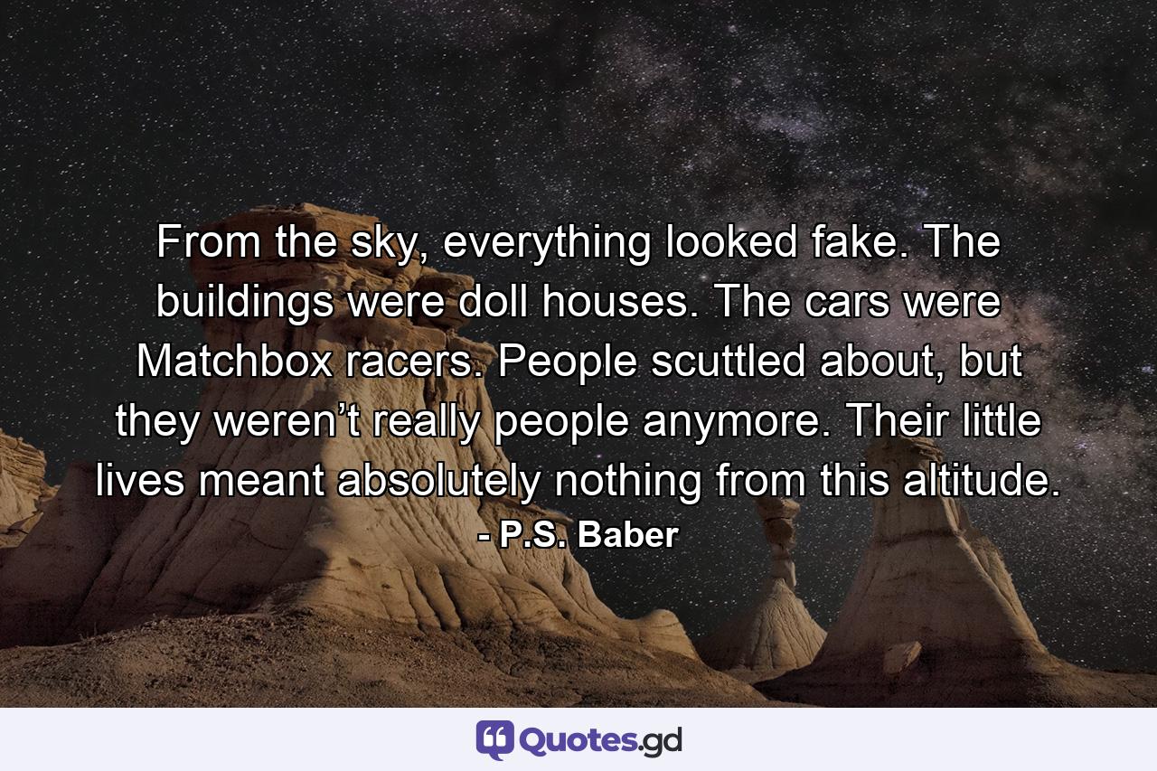 From the sky, everything looked fake. The buildings were doll houses. The cars were Matchbox racers. People scuttled about, but they weren’t really people anymore. Their little lives meant absolutely nothing from this altitude. - Quote by P.S. Baber