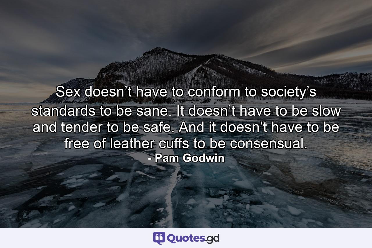 Sex doesn’t have to conform to society’s standards to be sane. It doesn’t have to be slow and tender to be safe. And it doesn’t have to be free of leather cuffs to be consensual. - Quote by Pam Godwin