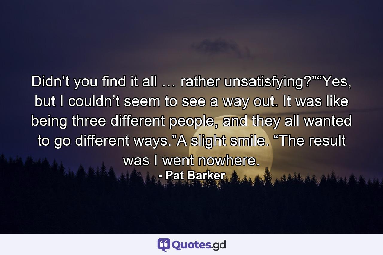 Didn’t you find it all … rather unsatisfying?”“Yes, but I couldn’t seem to see a way out. It was like being three different people, and they all wanted to go different ways.”A slight smile. “The result was I went nowhere. - Quote by Pat Barker