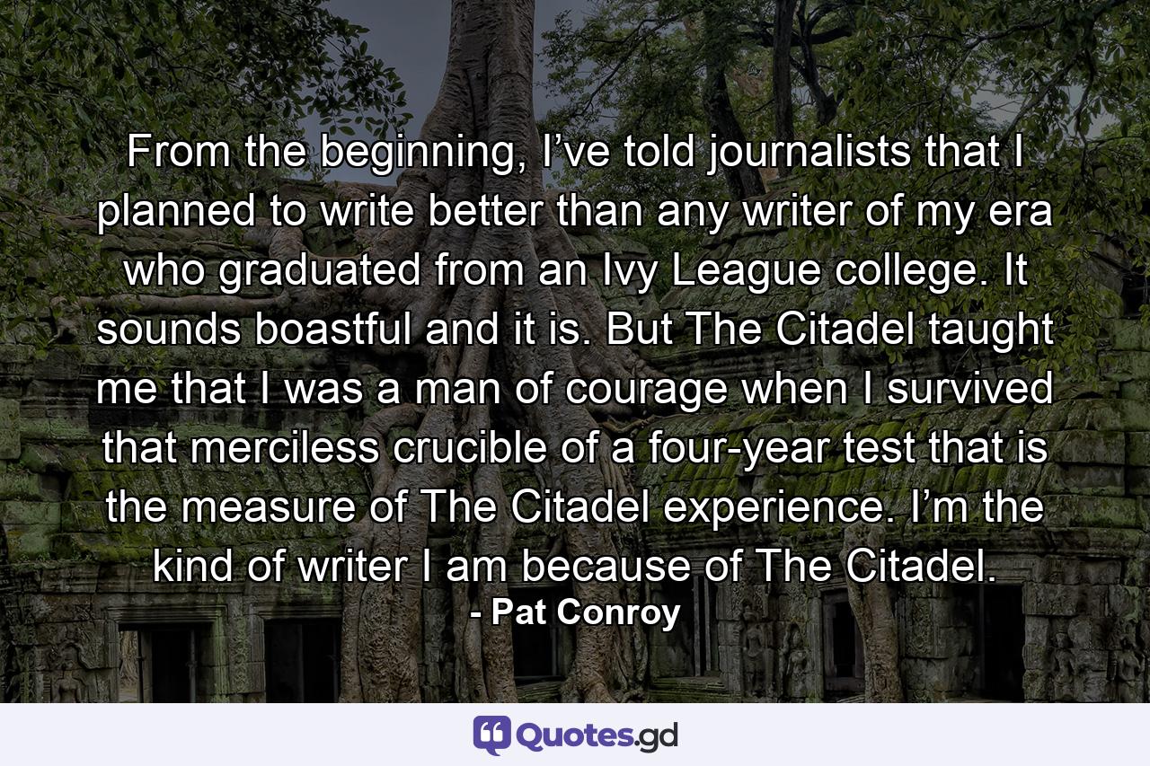 From the beginning, I’ve told journalists that I planned to write better than any writer of my era who graduated from an Ivy League college. It sounds boastful and it is. But The Citadel taught me that I was a man of courage when I survived that merciless crucible of a four-year test that is the measure of The Citadel experience. I’m the kind of writer I am because of The Citadel. - Quote by Pat Conroy