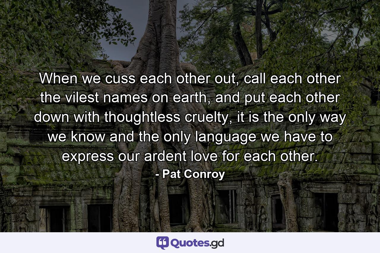 When we cuss each other out, call each other the vilest names on earth, and put each other down with thoughtless cruelty, it is the only way we know and the only language we have to express our ardent love for each other. - Quote by Pat Conroy