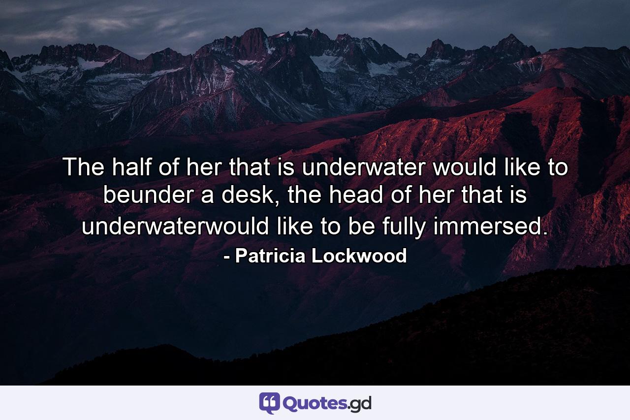 The half of her that is underwater would like to beunder a desk, the head of her that is underwaterwould like to be fully immersed. - Quote by Patricia Lockwood