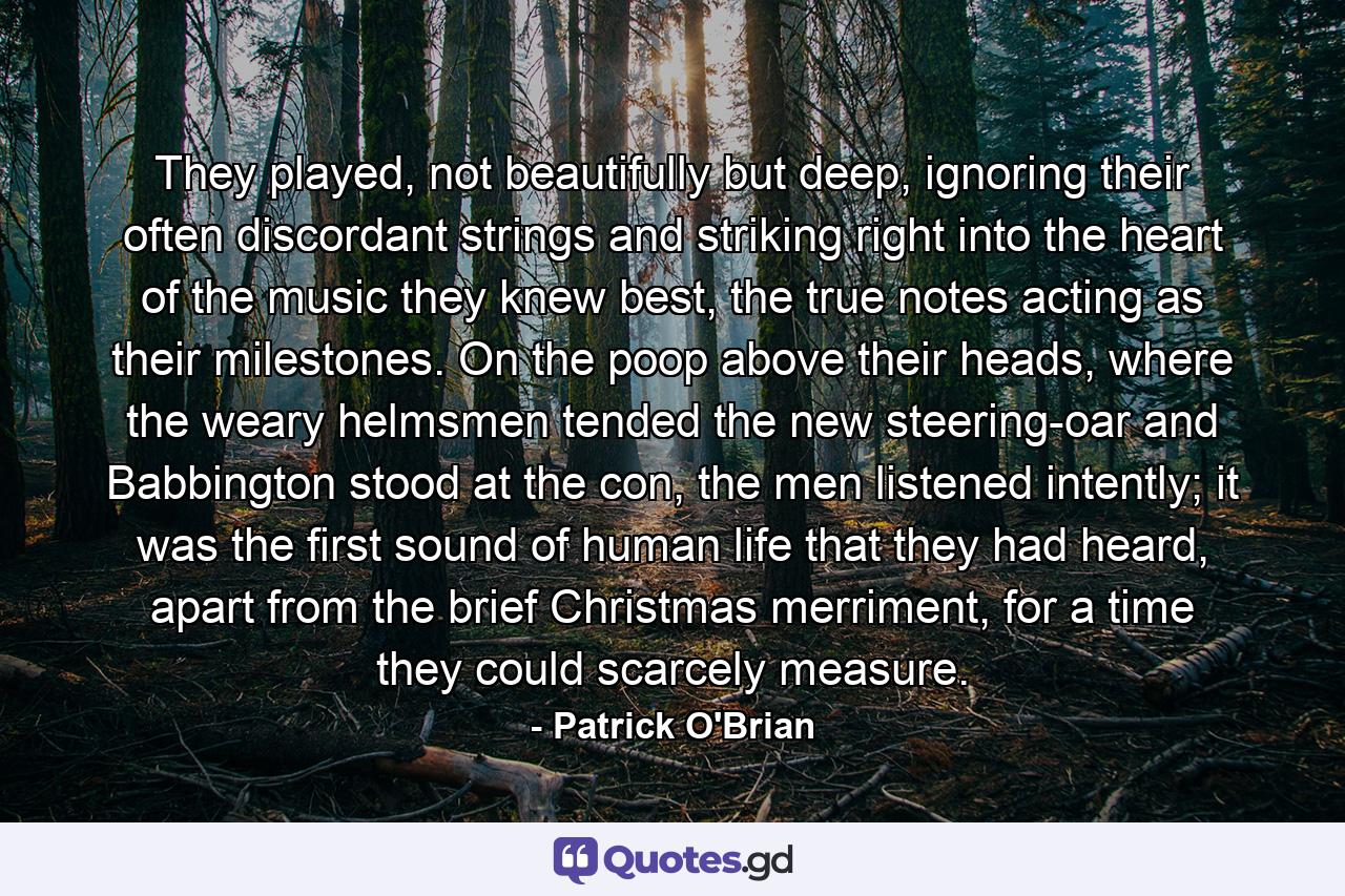 They played, not beautifully but deep, ignoring their often discordant strings and striking right into the heart of the music they knew best, the true notes acting as their milestones. On the poop above their heads, where the weary helmsmen tended the new steering-oar and Babbington stood at the con, the men listened intently; it was the first sound of human life that they had heard, apart from the brief Christmas merriment, for a time they could scarcely measure. - Quote by Patrick O'Brian