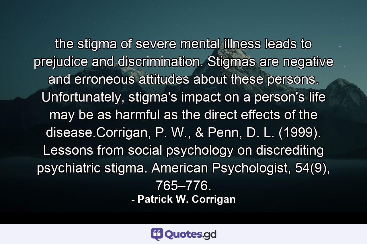 the stigma of severe mental illness leads to prejudice and discrimination. Stigmas are negative and erroneous attitudes about these persons. Unfortunately, stigma's impact on a person's life may be as harmful as the direct effects of the disease.Corrigan, P. W., & Penn, D. L. (1999). Lessons from social psychology on discrediting psychiatric stigma. American Psychologist, 54(9), 765–776. - Quote by Patrick W. Corrigan