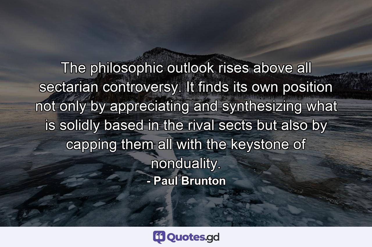 The philosophic outlook rises above all sectarian controversy. It finds its own position not only by appreciating and synthesizing what is solidly based in the rival sects but also by capping them all with the keystone of nonduality. - Quote by Paul Brunton