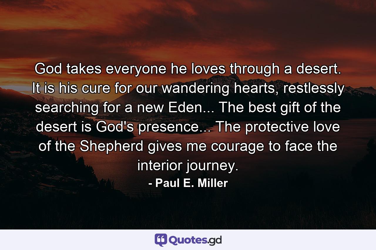 God takes everyone he loves through a desert. It is his cure for our wandering hearts, restlessly searching for a new Eden... The best gift of the desert is God's presence... The protective love of the Shepherd gives me courage to face the interior journey. - Quote by Paul E. Miller